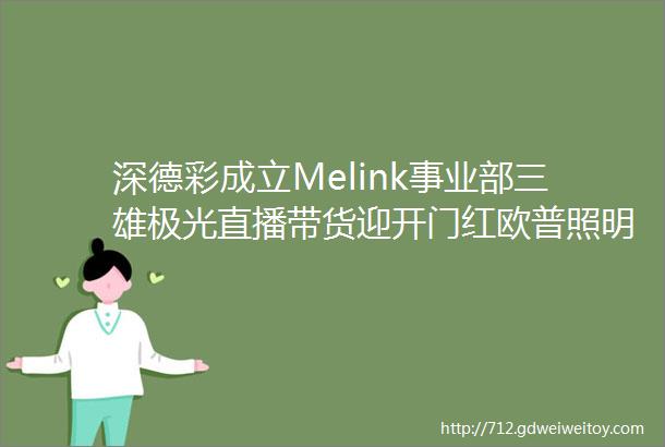 深德彩成立Melink事业部三雄极光直播带货迎开门红欧普照明阳光照明公布股份回购进展广西照明光源产品不合格率35